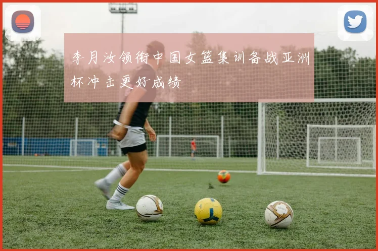 李月汝领衔中国女篮集训备战亚洲杯冲击更好成绩