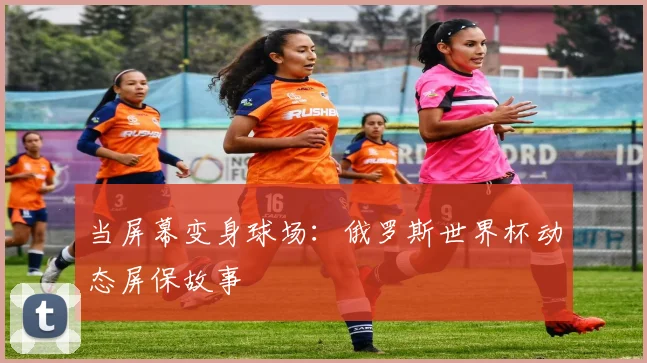 当屏幕变身球场：俄罗斯世界杯动态屏保故事