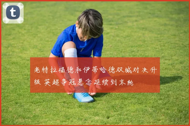 老特拉福德和伊蒂哈德双城对决升级 英超争冠悬念延续到末轮