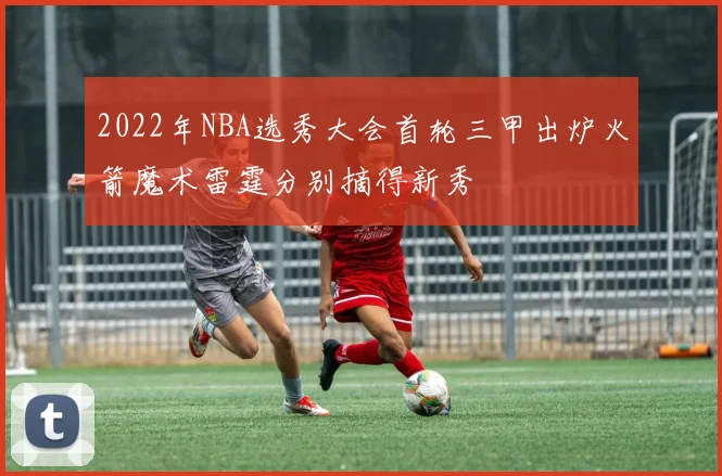 2022年NBA选秀大会首轮三甲出炉火箭魔术雷霆分别摘得新秀