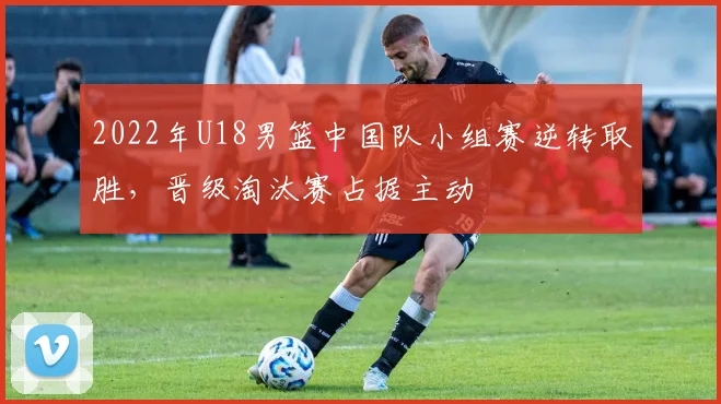 2022年U18男篮中国队小组赛逆转取胜，晋级淘汰赛占据主动