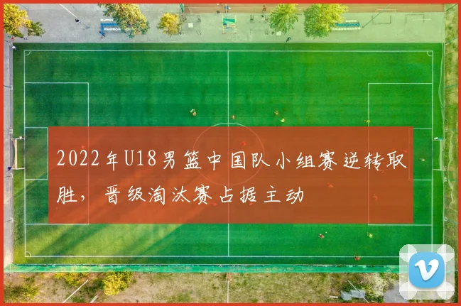 2022年U18男篮中国队小组赛逆转取胜，晋级淘汰赛占据主动