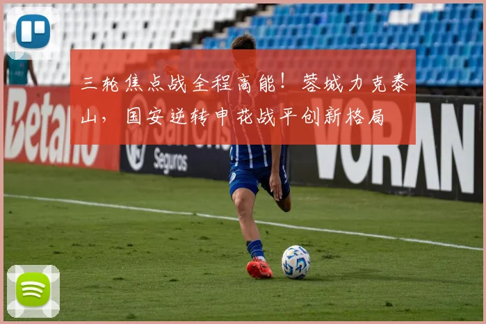 三轮焦点战全程高能!蓉城力克泰山,国安逆转申花战平创新格局