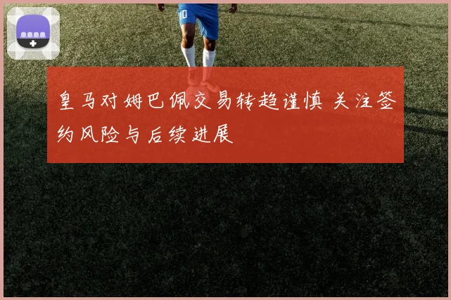 皇马对姆巴佩交易转趋谨慎 关注签约风险与后续进展