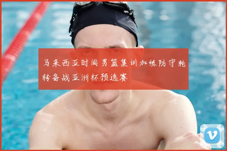 马来西亚时间男篮集训加练防守轮转备战亚洲杯预选赛