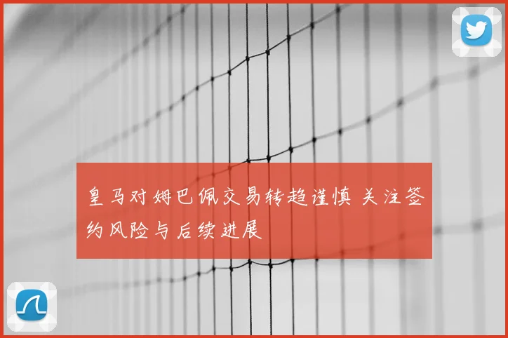 皇马对姆巴佩交易转趋谨慎 关注签约风险与后续进展